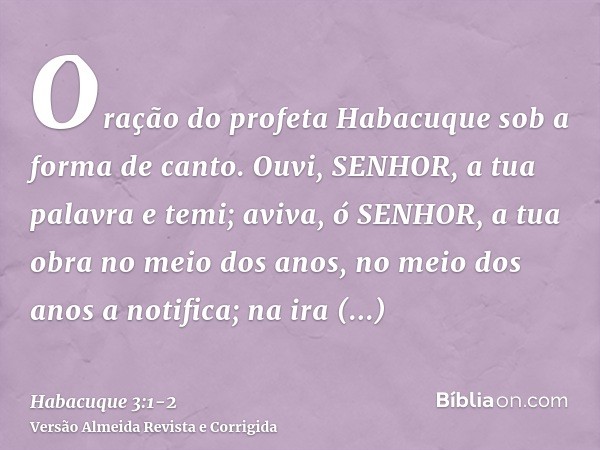 Oração do profeta Habacuque sob a forma de canto.Ouvi, SENHOR, a tua palavra e temi; aviva, ó SENHOR, a tua obra no meio dos anos, no meio dos anos a notifica; 