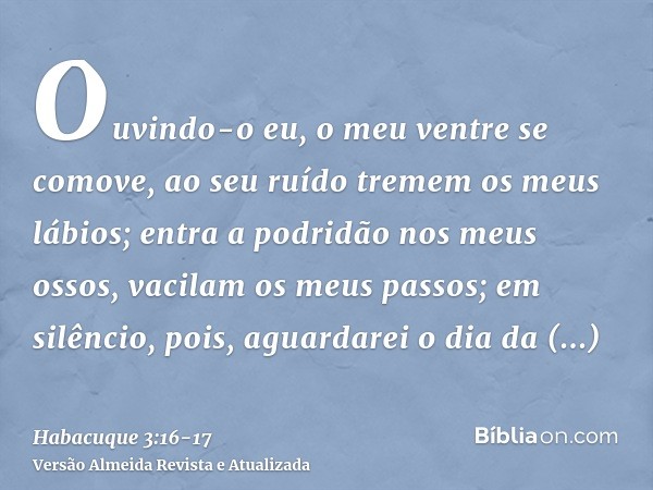 Ouvindo-o eu, o meu ventre se comove, ao seu ruído tremem os meus lábios; entra a podridão nos meus ossos, vacilam os meus passos; em silêncio, pois, aguardarei