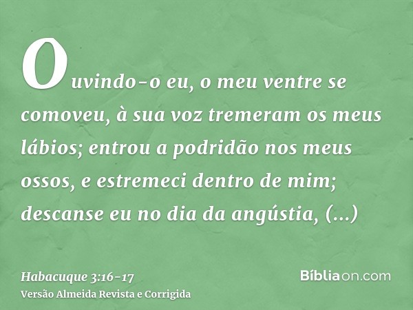 Ouvindo-o eu, o meu ventre se comoveu, à sua voz tremeram os meus lábios; entrou a podridão nos meus ossos, e estremeci dentro de mim; descanse eu no dia da ang