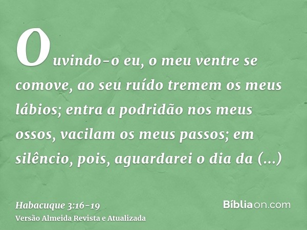 Ouvindo-o eu, o meu ventre se comove, ao seu ruído tremem os meus lábios; entra a podridão nos meus ossos, vacilam os meus passos; em silêncio, pois, aguardarei