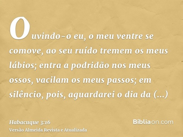 Ouvindo-o eu, o meu ventre se comove, ao seu ruído tremem os meus lábios; entra a podridão nos meus ossos, vacilam os meus passos; em silêncio, pois, aguardarei