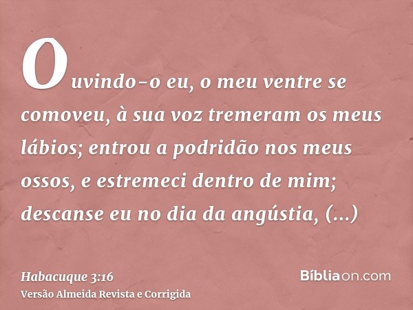 Ouvindo-o eu, o meu ventre se comoveu, à sua voz tremeram os meus lábios; entrou a podridão nos meus ossos, e estremeci dentro de mim; descanse eu no dia da ang