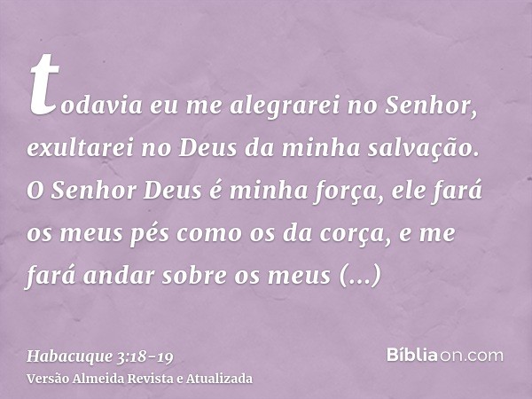 todavia eu me alegrarei no Senhor, exultarei no Deus da minha salvação.O Senhor Deus é minha força, ele fará os meus pés como os da corça, e me fará andar sobre