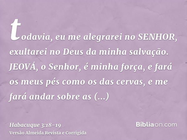 todavia, eu me alegrarei no SENHOR, exultarei no Deus da minha salvação.JEOVÁ, o Senhor, é minha força, e fará os meus pés como os das cervas, e me fará andar s