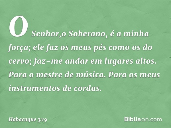 O Senhor,o Soberano, é a minha força;
ele faz os meus pés como os do cervo;
faz-me andar em lugares altos.
Para o mestre de música. Para os meus instrumentos de