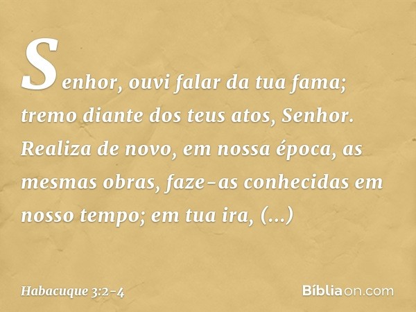 Senhor, ouvi falar da tua fama;
tremo diante dos teus atos, Senhor.
Realiza de novo, em nossa época,
as mesmas obras,
faze-as conhecidas em nosso tempo;
em tua 