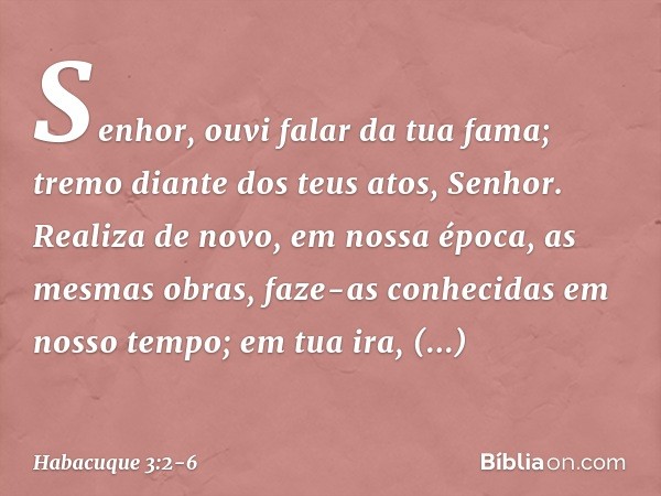 Senhor, ouvi falar da tua fama;
tremo diante dos teus atos, Senhor.
Realiza de novo, em nossa época,
as mesmas obras,
faze-as conhecidas em nosso tempo;
em tua 