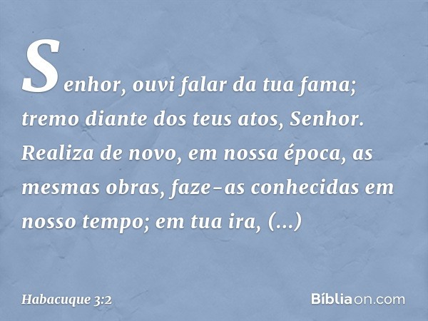 Senhor, ouvi falar da tua fama;
tremo diante dos teus atos, Senhor.
Realiza de novo, em nossa época,
as mesmas obras,
faze-as conhecidas em nosso tempo;
em tua 