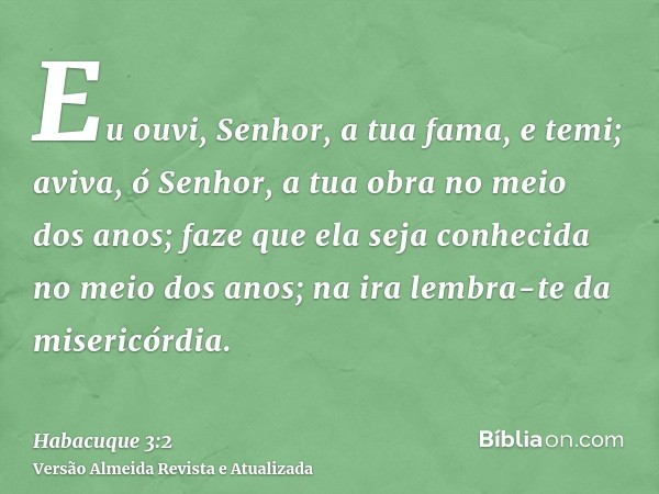 Eu ouvi, Senhor, a tua fama, e temi; aviva, ó Senhor, a tua obra no meio dos anos; faze que ela seja conhecida no meio dos anos; na ira lembra-te da misericórdi