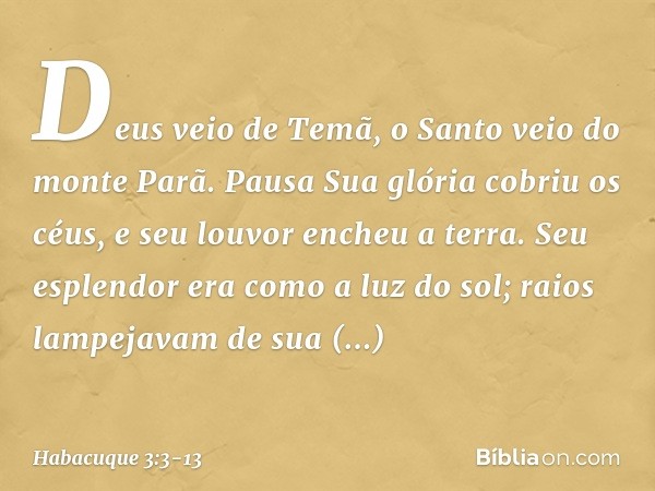Deus veio de Temã,
o Santo veio do monte Parã.
Pausa
Sua glória cobriu os céus,
e seu louvor encheu a terra. Seu esplendor era como a luz do sol;
raios lampejav