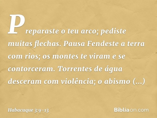 Preparaste o teu arco;
pediste muitas flechas.
Pausa
Fendeste a terra com rios; os montes te viram e se contorceram.
Torrentes de água
desceram com violência;
o