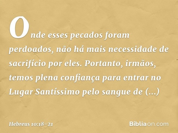 Onde esses pecados foram perdoados, não há mais necessidade de sacrifício por eles. Portanto, irmãos, temos plena confiança para entrar no Lugar Santíssimo pelo