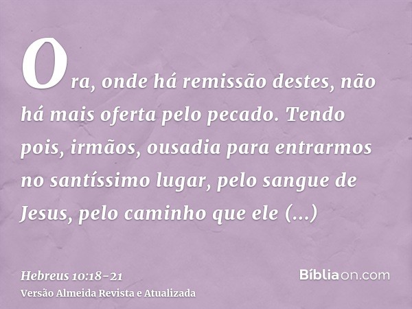 Ora, onde há remissão destes, não há mais oferta pelo pecado.Tendo pois, irmãos, ousadia para entrarmos no santíssimo lugar, pelo sangue de Jesus,pelo caminho q