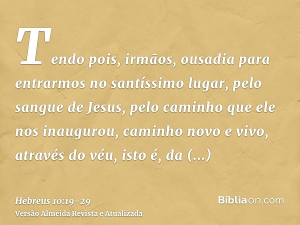 Tendo pois, irmãos, ousadia para entrarmos no santíssimo lugar, pelo sangue de Jesus,pelo caminho que ele nos inaugurou, caminho novo e vivo, através do véu, is