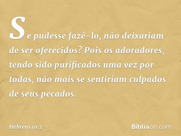 Se pudesse fazê-lo, não deixariam de ser oferecidos? Pois os adoradores, tendo sido purificados uma vez por todas, não mais se sentiriam culpados de seus pecado