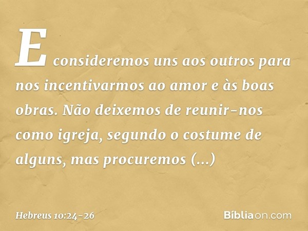 E consideremos uns aos outros para nos incentivarmos ao amor e às boas obras. Não deixemos de reunir-nos como igreja, segundo o costume de alguns, mas procuremo