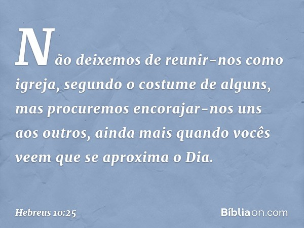 Não deixemos de reunir-nos como igreja, segundo o costume de alguns, mas procuremos encorajar-nos uns aos outros, ainda mais quando vocês veem que se aproxima o