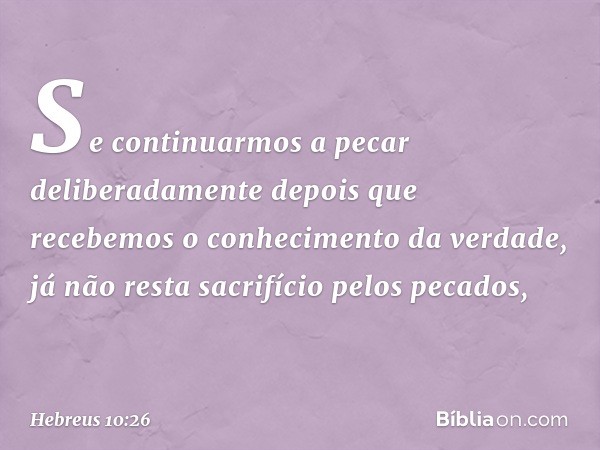 Se continuarmos a pecar deliberadamente depois que recebemos o conhecimento da verdade, já não resta sacrifício pelos pecados, -- Hebreus 10:26