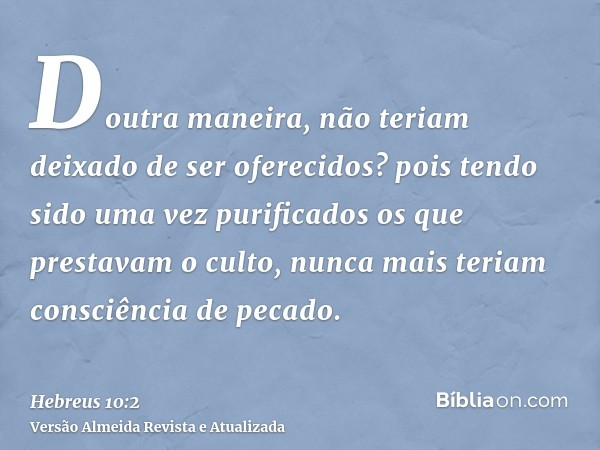 Doutra maneira, não teriam deixado de ser oferecidos? pois tendo sido uma vez purificados os que prestavam o culto, nunca mais teriam consciência de pecado.