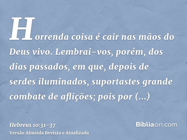 Horrenda coisa é cair nas mãos do Deus vivo.Lembrai-vos, porém, dos dias passados, em que, depois de serdes iluminados, suportastes grande combate de aflições;p