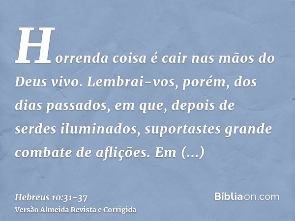 Horrenda coisa é cair nas mãos do Deus vivo.Lembrai-vos, porém, dos dias passados, em que, depois de serdes iluminados, suportastes grande combate de aflições.E