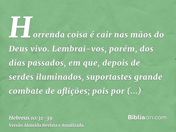 Horrenda coisa é cair nas mãos do Deus vivo.Lembrai-vos, porém, dos dias passados, em que, depois de serdes iluminados, suportastes grande combate de aflições;p