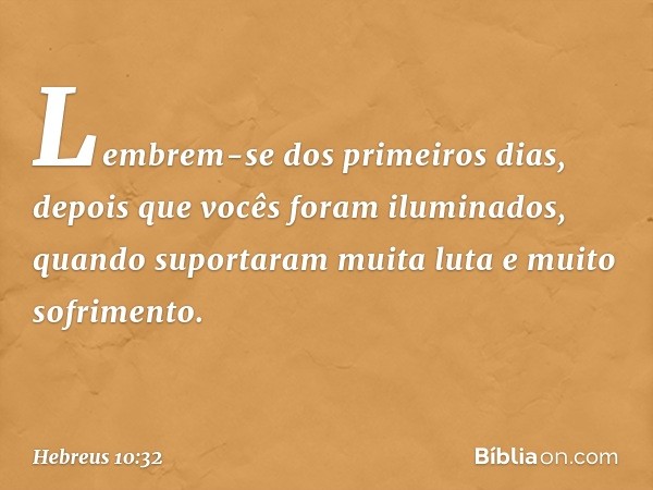 Lembrem-se dos primeiros dias, depois que vocês foram iluminados, quando suportaram muita luta e muito sofrimento. -- Hebreus 10:32