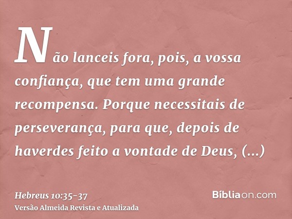 Não lanceis fora, pois, a vossa confiança, que tem uma grande recompensa.Porque necessitais de perseverança, para que, depois de haverdes feito a vontade de Deu