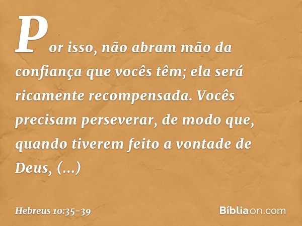 Por isso, não abram mão da confiança que vocês têm; ela será ricamente recompensada. Vocês precisam perseverar, de modo que, quando tiverem feito a vontade de D