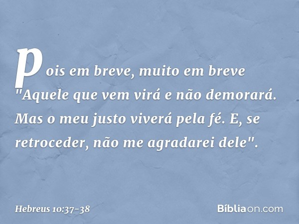 pois em breve, muito em breve
"Aquele que vem virá
e não demorará. Mas o meu justo
viverá pela fé.
E, se retroceder,
não me agradarei dele". -- Hebreus 10:37-38