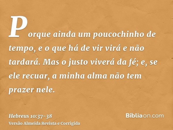 Porque ainda um poucochinho de tempo, e o que há de vir virá e não tardará.Mas o justo viverá da fé; e, se ele recuar, a minha alma não tem prazer nele.