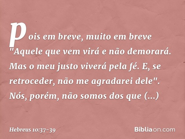 pois em breve, muito em breve
"Aquele que vem virá
e não demorará. Mas o meu justo
viverá pela fé.
E, se retroceder,
não me agradarei dele". Nós, porém, não som