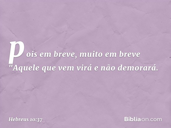 pois em breve, muito em breve
"Aquele que vem virá
e não demorará. -- Hebreus 10:37