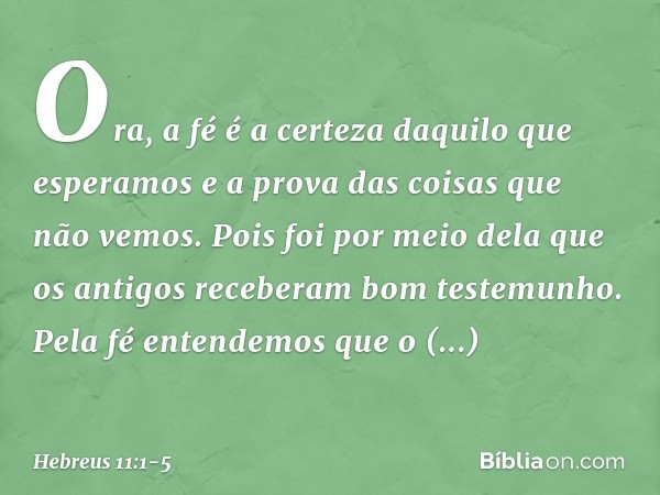 Ora, a fé é a certeza daquilo que esperamos e a prova das coisas que não vemos. Pois foi por meio dela que os antigos receberam bom testemunho. Pela fé entendem