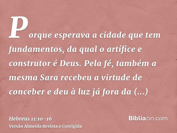 Porque esperava a cidade que tem fundamentos, da qual o artífice e construtor é Deus.Pela fé, também a mesma Sara recebeu a virtude de conceber e deu à luz já f