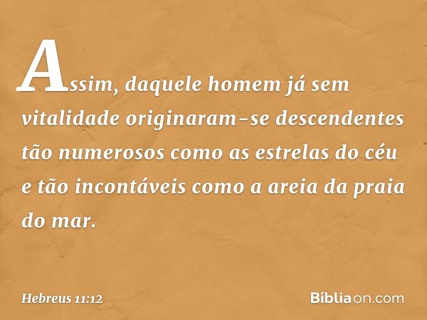 Assim, daquele homem já sem vitalidade originaram-se descendentes tão numerosos como as estrelas do céu e tão incontáveis como a areia da praia do mar. -- Hebre