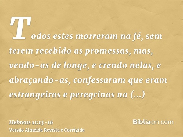 Todos estes morreram na fé, sem terem recebido as promessas, mas, vendo-as de longe, e crendo nelas, e abraçando-as, confessaram que eram estrangeiros e peregri