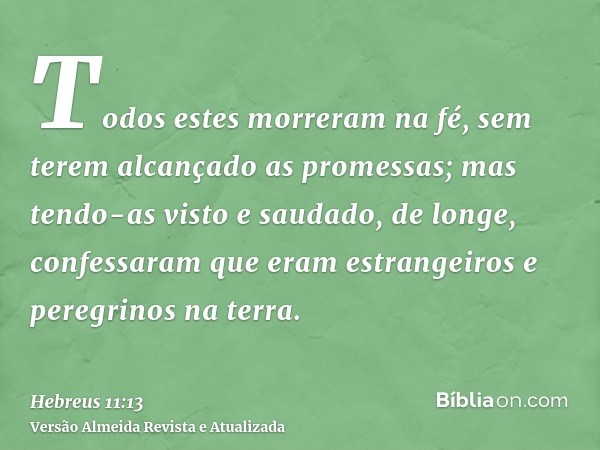 Todos estes morreram na fé, sem terem alcançado as promessas; mas tendo-as visto e saudado, de longe, confessaram que eram estrangeiros e peregrinos na terra.