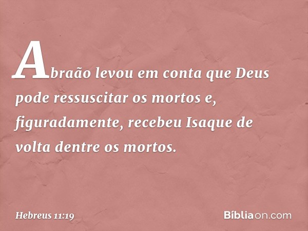 Abraão levou em conta que Deus pode ressuscitar os mortos e, figuradamente, recebeu Isaque de volta dentre os mortos. -- Hebreus 11:19