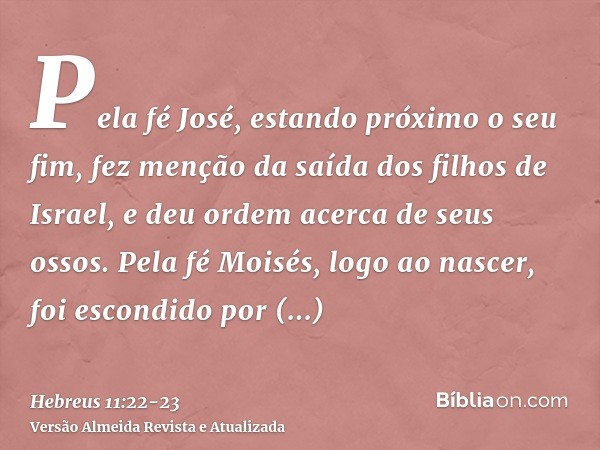 Pela fé José, estando próximo o seu fim, fez menção da saída dos filhos de Israel, e deu ordem acerca de seus ossos.Pela fé Moisés, logo ao nascer, foi escondid