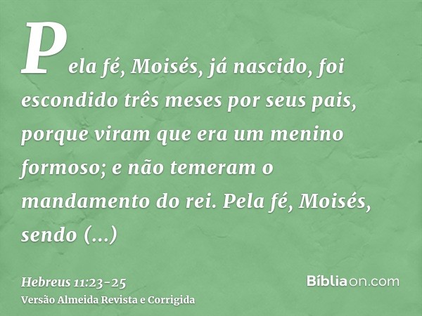 Pela fé, Moisés, já nascido, foi escondido três meses por seus pais, porque viram que era um menino formoso; e não temeram o mandamento do rei.Pela fé, Moisés, 