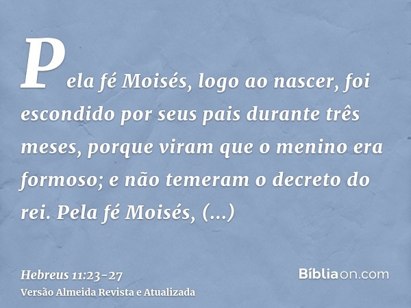 Pela fé Moisés, logo ao nascer, foi escondido por seus pais durante três meses, porque viram que o menino era formoso; e não temeram o decreto do rei.Pela fé Mo