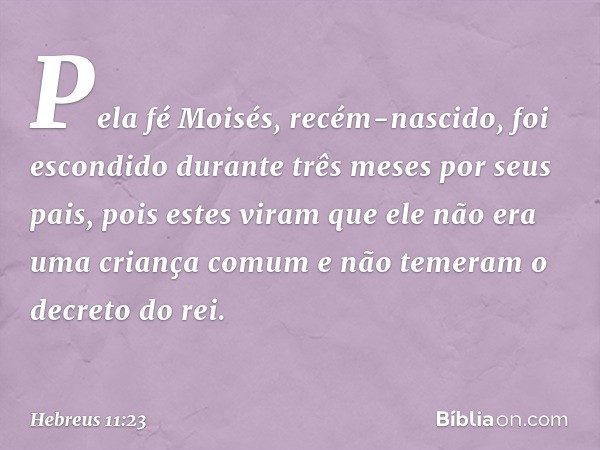 Pela fé Moisés, recém-nascido, foi escondido durante três meses por seus pais, pois estes viram que ele não era uma criança comum e não temeram o decreto do rei