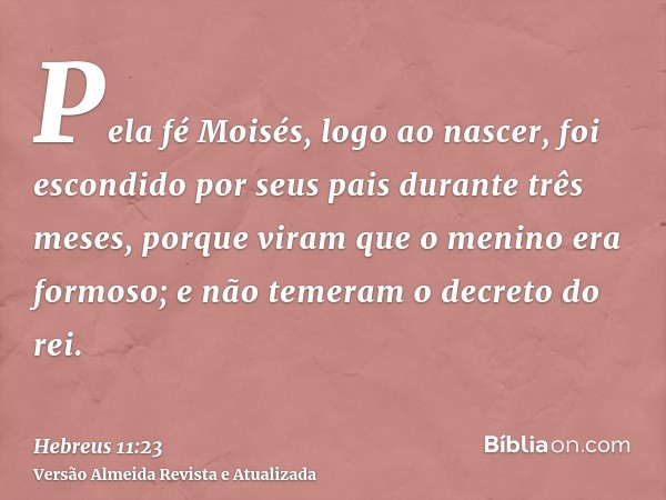 Pela fé Moisés, logo ao nascer, foi escondido por seus pais durante três meses, porque viram que o menino era formoso; e não temeram o decreto do rei.