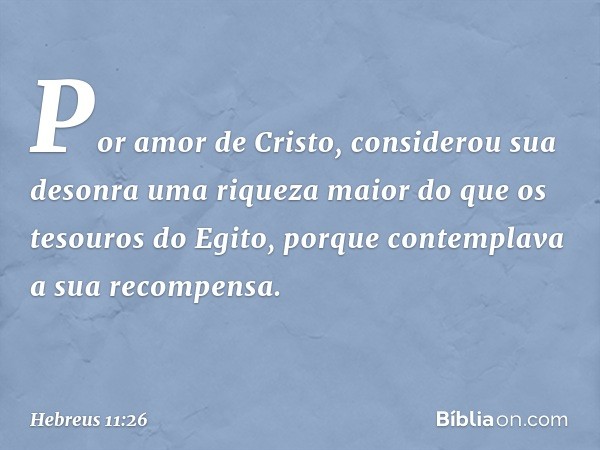 Por amor de Cristo, considerou sua desonra uma riqueza maior do que os tesouros do Egito, porque contemplava a sua recompensa. -- Hebreus 11:26