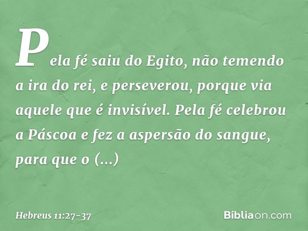 Pela fé saiu do Egito, não temendo a ira do rei, e perseverou, porque via aquele que é invisível. Pela fé celebrou a Páscoa e fez a aspersão do sangue, para que