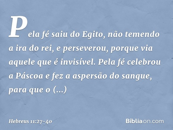 Pela fé saiu do Egito, não temendo a ira do rei, e perseverou, porque via aquele que é invisível. Pela fé celebrou a Páscoa e fez a aspersão do sangue, para que