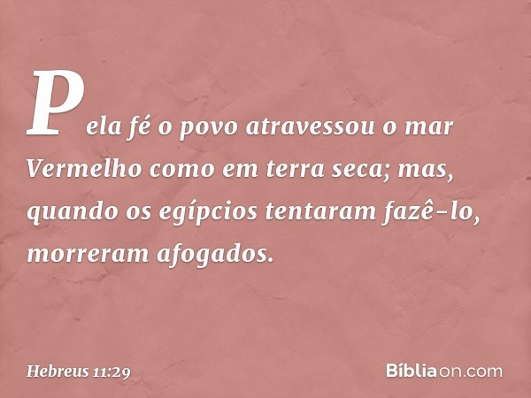 Pela fé o povo atravessou o mar Vermelho como em terra seca; mas, quando os egípcios tentaram fazê-lo, morreram afogados. -- Hebreus 11:29