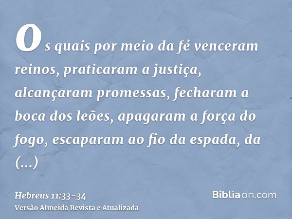 os quais por meio da fé venceram reinos, praticaram a justiça, alcançaram promessas, fecharam a boca dos leões,apagaram a força do fogo, escaparam ao fio da esp