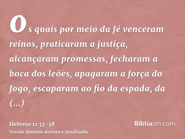 os quais por meio da fé venceram reinos, praticaram a justiça, alcançaram promessas, fecharam a boca dos leões,apagaram a força do fogo, escaparam ao fio da esp